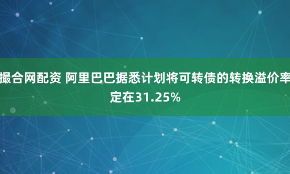 撮合网配资 阿里巴巴据悉计划将可转债的转换溢价率定在31.25%