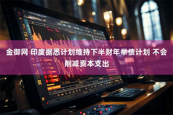 金御网 印度据悉计划维持下半财年举债计划 不会削减资本支出