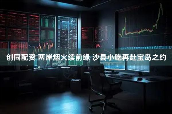 创同配资 两岸烟火续前缘 沙县小吃再赴宝岛之约
