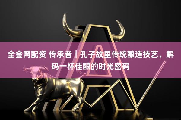 全金网配资 传承者｜孔子故里传统酿造技艺，解码一杯佳酿的时光密码