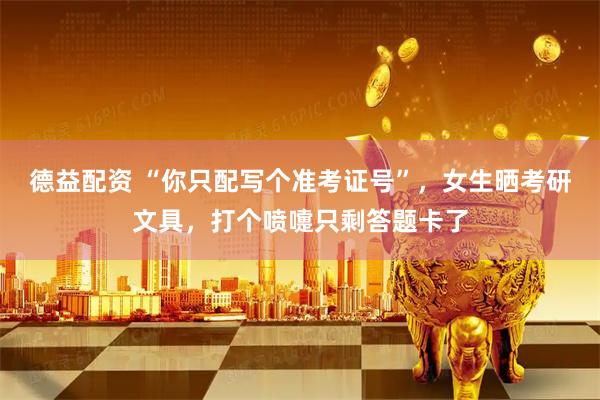 德益配资 “你只配写个准考证号”，女生晒考研文具，打个喷嚏只剩答题卡了