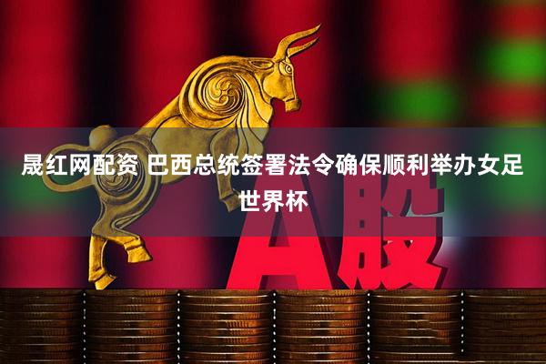 晟红网配资 巴西总统签署法令确保顺利举办女足世界杯